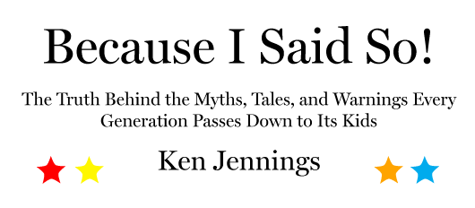 Because I Said So! The Truth Behind the Myths, Tales, and Warnings Every Generation Passes Down to Its Kids, by Ken Jennings.